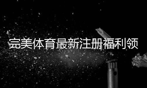 完美体育最新注册福利领取攻略：新用户专享优惠、步骤与注意事项