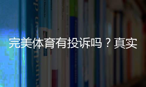 完美体育有投诉吗？真实用户反馈、常见问题与投诉维权全解析
