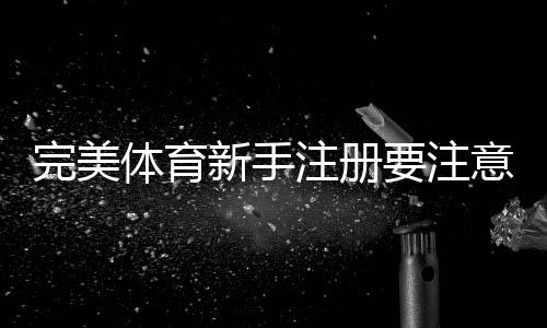 完美体育新手注册要注意什么？完整注册流程、身份验证与安全注意事项详解