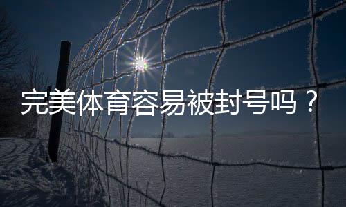完美体育容易被封号吗？最新封号原因、预防与解封全攻略