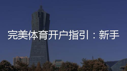 完美体育开户指引：新手注册流程、实名认证与常见问题全解析