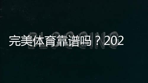 完美体育靠谱吗？2026真实评测、用户口碑与安全风险全解析