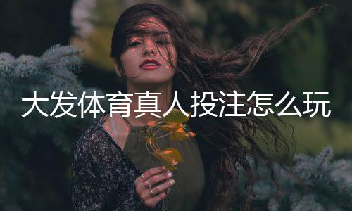 大发体育真人投注怎么玩？新手入门、规则与投注技巧详解