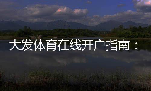 大发体育在线开户指南：2026最新版新手注册流程、实名认证与安全注意事项
