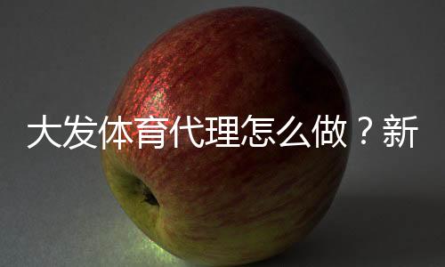 大发体育代理怎么做？新手开代理全流程与推广运营实战指南