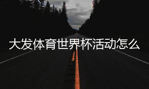 大发体育世界杯活动怎么玩？新手必看参与攻略与优惠规则详解
