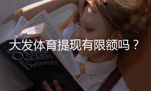 大发体育提现有限额吗？提现额度、限额规则与到账时间全面解析