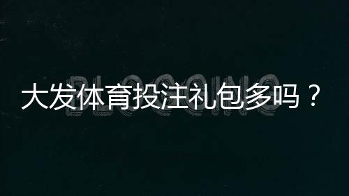 大发体育投注礼包多吗？最新礼包种类、领取攻略与注意事项全面解析
