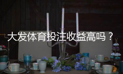 大发体育投注收益高吗？赔率、回报与风险全面解析