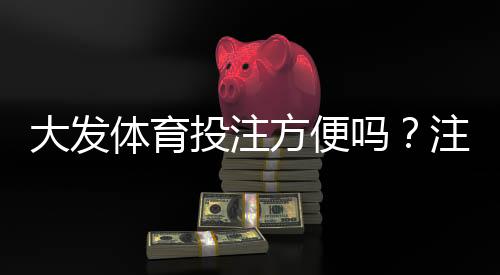 大发体育投注方便吗？注册、充值、提现与安全性全面评测