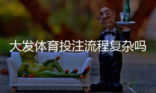 大发体育投注流程复杂吗?新手必看:开户、充值与投注全流程详解