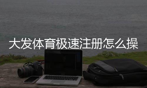 大发体育极速注册怎么操作?新手快速注册流程与常见问题详解
