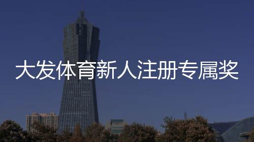 大发体育新人注册专属奖励怎么领取？完整注册流程、优惠规则与常见问题