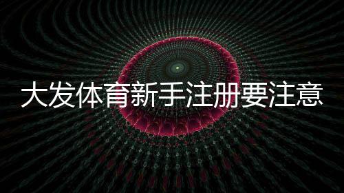 大发体育新手注册要注意什么？注册步骤、实名认证与安全防骗全攻略