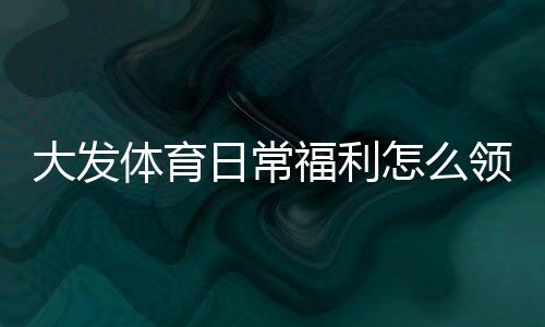 大发体育日常福利怎么领取？完整领取攻略、实用省钱技巧与常见问题