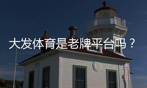 大发体育是老牌平台吗？从成立历史、资质与用户口碑全面评测