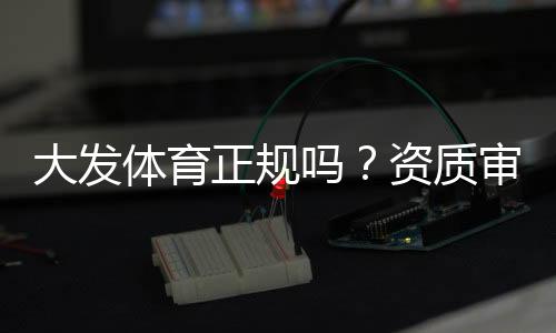 大发体育正规吗？资质审核、用户口碑与平台安全全面解析