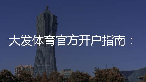 大发体育官方开户指南：新手注册流程、实名认证与常见问题全解析