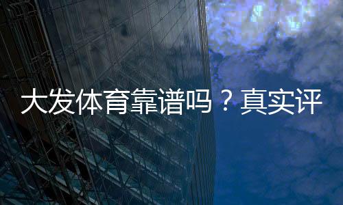 大发体育靠谱吗？真实评测、用户口碑与提现安全全面解析