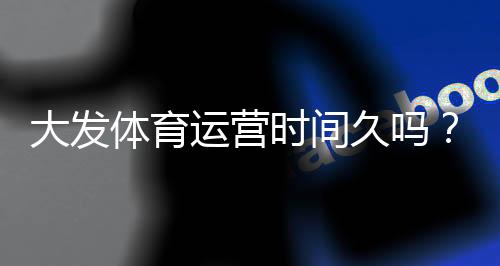 大发体育运营时间久吗？成立年限、信誉与用户口碑全面解析