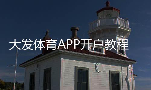 大发体育APP开户教程：新手注册步骤、实名认证与充值全攻略