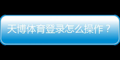 天博体育登录怎么操作?新手注册与登录步骤完整教学