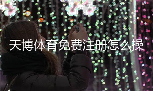 天博体育免费注册怎么操作？新手快速开户流程与常见问题详解