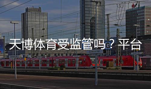 天博体育受监管吗?平台资质与合法性全面解析
