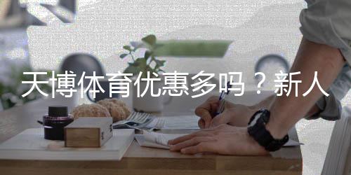 天博体育优惠多吗？新人福利、充值返利与优惠活动全面解析