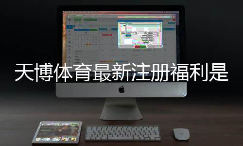 天博体育最新注册福利是什么？新手快速领取指南与常见注意事项