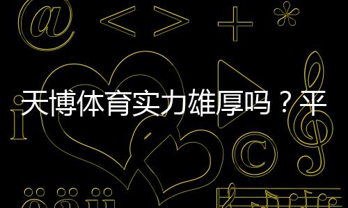 天博体育实力雄厚吗?平台背景、资金与安全性全方位评测