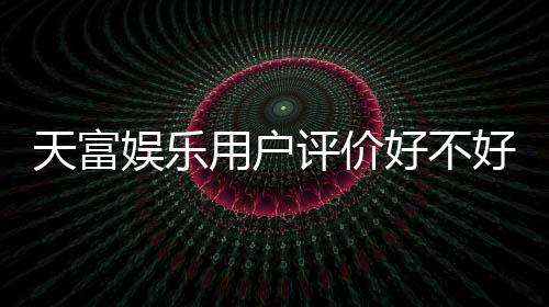 天富娱乐用户评价好不好？真实玩家体验与口碑解析