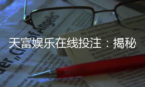 天富娱乐在线投注:揭秘高胜率玩家的投注技巧与实战策略