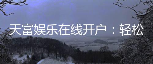 天富娱乐在线开户：轻松注册畅享顶级棋牌电游盛宴