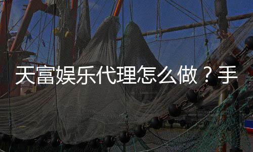 天富娱乐代理怎么做？手把手教你轻松开启代理之路