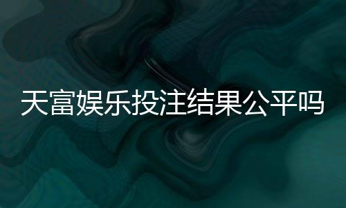 天富娱乐投注结果公平吗？深度解析平台公正性与玩家实测反馈