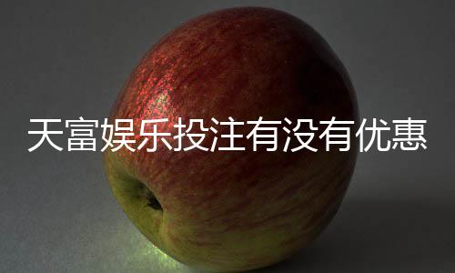 天富娱乐投注有没有优惠？最新优惠活动及领取攻略大揭秘