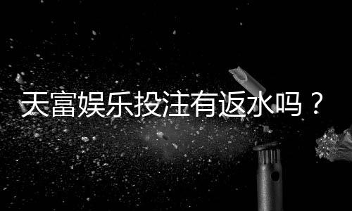 天富娱乐投注有返水吗？揭秘高返水福利与实战技巧