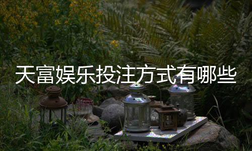 天富娱乐投注方式有哪些？详解主流玩法与技巧