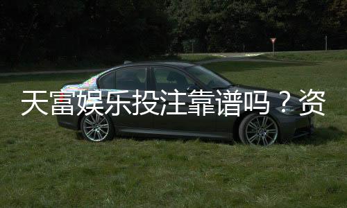 天富娱乐投注靠谱吗？资深玩家实测体验与防坑指南