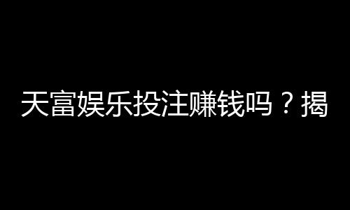 天富娱乐投注赚钱吗？揭秘稳定盈利的三大实战技巧
