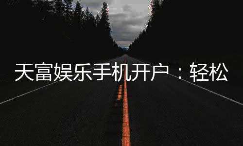 天富娱乐手机开户：轻松三步完成注册畅享顶级游戏体验
