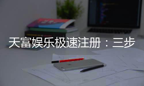 天富娱乐极速注册:三步极速开户畅享高端棋牌盛宴