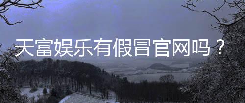 天富娱乐有假冒官网吗？揭秘如何辨别正规平台与仿冒网站
