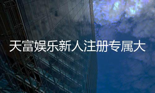 天富娱乐新人注册专属大礼包：首存即送888元彩金与VIP礼遇