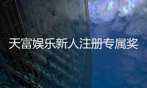 天富娱乐新人注册专属奖励:首存礼包与高额返水等你拿