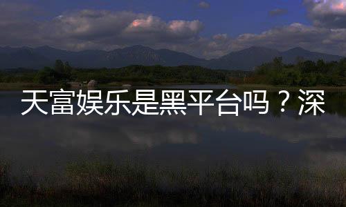天富娱乐是黑平台吗？深度解析其安全性与玩家真实评价