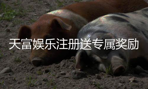 天富娱乐注册送专属奖励：新会员专享高额礼金与独家优惠