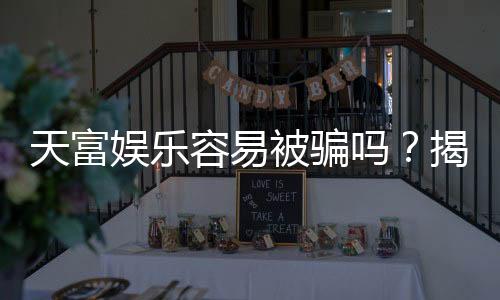 天富娱乐容易被骗吗?揭秘其安全性及防骗指南
