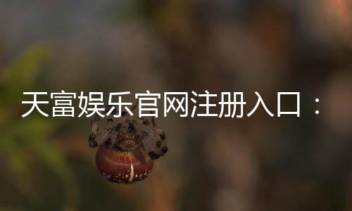 天富娱乐官网注册入口：轻松三步完成账号注册畅享游戏盛宴